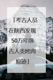考古人员在陕西发现50万年前古人类烤肉痕迹