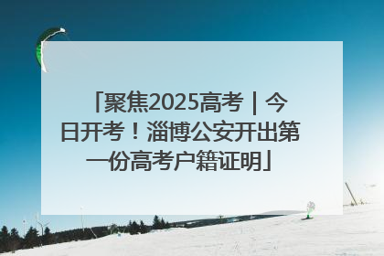 聚焦2025高考｜今日开考！淄博公安开出第一份高考户籍证明