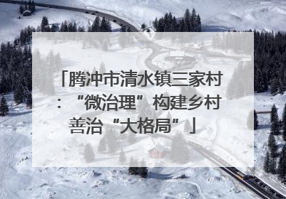 腾冲市清水镇三家村：“微治理”构建乡村善治“大格局”