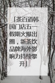 茶百道韩国门店五一假期火爆出圈，新茶饮品牌海外影响力持续攀升