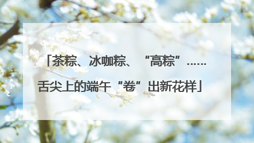 茶粽、冰咖粽、“高粽”……舌尖上的端午“卷”出新花样