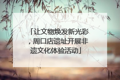 让文物焕发新光彩，周口店遗址开展非遗文化体验活动