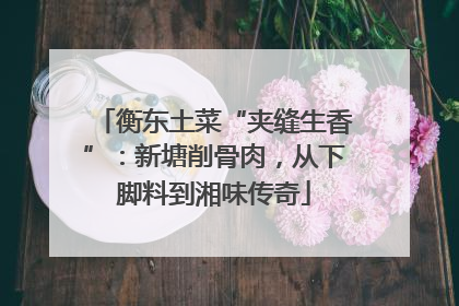 衡东土菜“夹缝生香”：新塘削骨肉，从下脚料到湘味传奇
