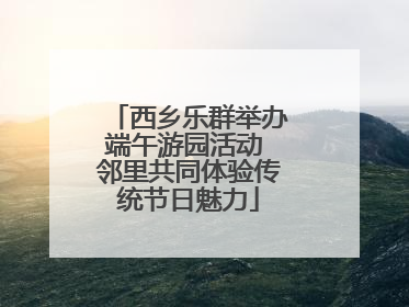西乡乐群举办端午游园活动 邻里共同体验传统节日魅力