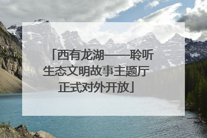 西有龙湖——聆听生态文明故事主题厅正式对外开放