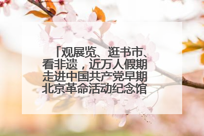 观展览、逛书市、看非遗，近万人假期走进中国共产党早期北京革命活动纪念馆解锁参观新体验