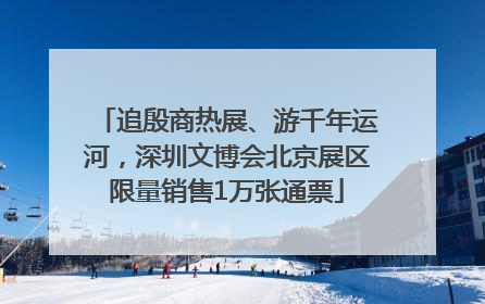 追殷商热展、游千年运河，深圳文博会北京展区限量销售1万张通票