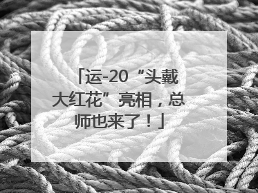 运-20“头戴大红花”亮相，总师也来了！
