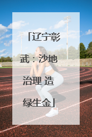 辽宁彰武：沙地治理 造绿生金