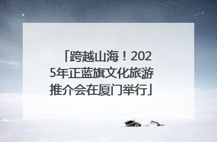 跨越山海！2025年正蓝旗文化旅游推介会在厦门举行
