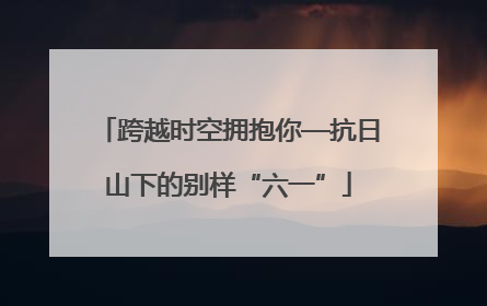 跨越时空拥抱你—抗日山下的别样“六一”