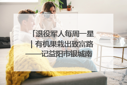 退役军人每周一星｜有机果栽出致富路——记益阳市银城南湖蔬果农民专业合作社总经理晏桂明