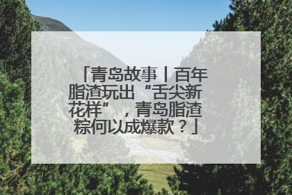 青岛故事丨百年脂渣玩出“舌尖新花样”，青岛脂渣粽何以成爆款？
