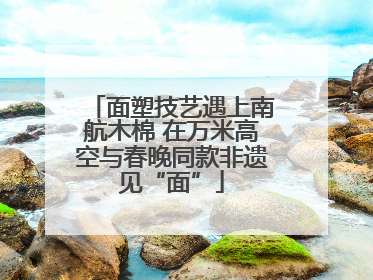 面塑技艺遇上南航木棉 在万米高空与春晚同款非遗见“面”