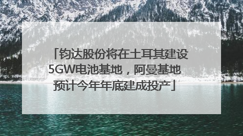 钧达股份将在土耳其建设5GW电池基地，阿曼基地预计今年年底建成投产