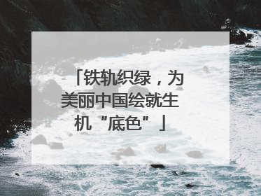 铁轨织绿，为美丽中国绘就生机“底色”