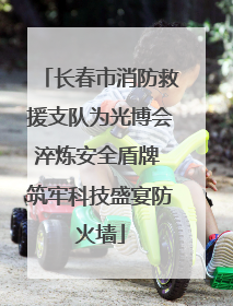 长春市消防救援支队为光博会淬炼安全盾牌 筑牢科技盛宴防火墙