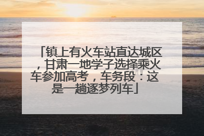 镇上有火车站直达城区，甘肃一地学子选择乘火车参加高考，车务段：这是一趟逐梦列车
