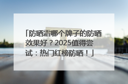 防晒霜哪个牌子的防晒效果好？2025值得尝试：热门红榜防晒！