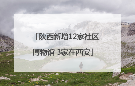 陕西新增12家社区博物馆 3家在西安
