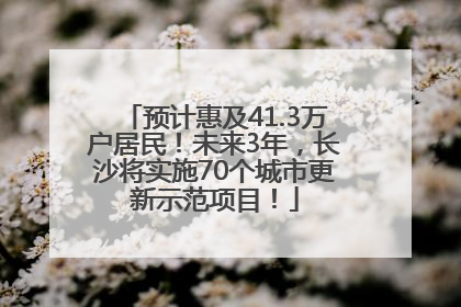 预计惠及41.3万户居民！未来3年，长沙将实施70个城市更新示范项目！