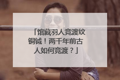 馆藏羽人竞渡纹铜钺！两千年前古人如何竞渡？