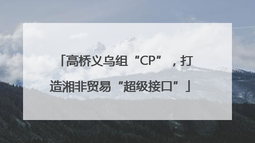 高桥义乌组“CP”，打造湘非贸易“超级接口”