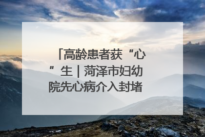 高龄患者获“心”生｜菏泽市妇幼院先心病介入封堵术实现技术突破