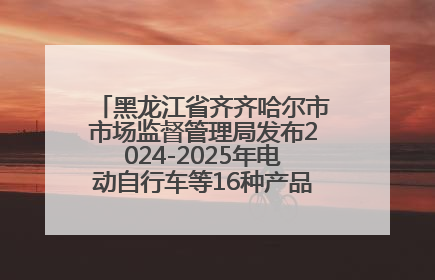 黑龙江省齐齐哈尔市市场监督管理局发布2024-2025年电动自行车等16种产品质量监督抽查情况