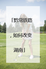 黔常铁路，如何改变湖南
