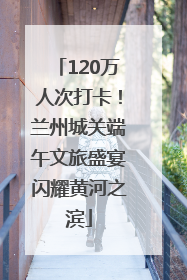 120万人次打卡！兰州城关端午文旅盛宴闪耀黄河之滨