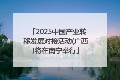 2025中国产业转移发展对接活动(广西)将在南宁举行