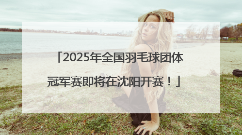 2025年全国羽毛球团体冠军赛即将在沈阳开赛！