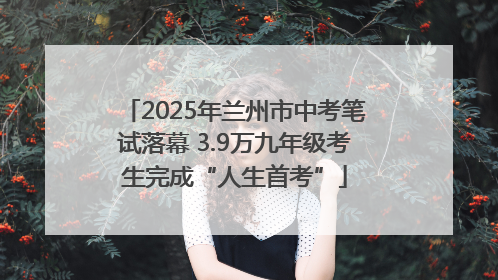 2025年兰州市中考笔试落幕 3.9万九年级考生完成“人生首考”