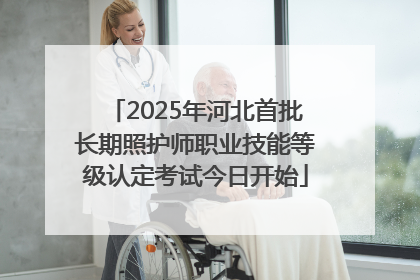 2025年河北首批长期照护师职业技能等级认定考试今日开始