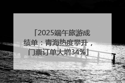 2025端午旅游成绩单：青海热度攀升，门票订单大增34%