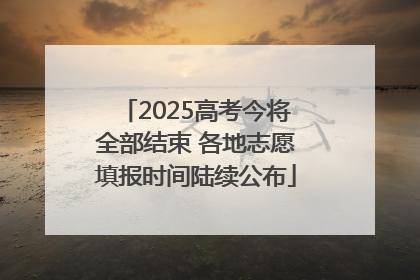 2025高考今将全部结束 各地志愿填报时间陆续公布