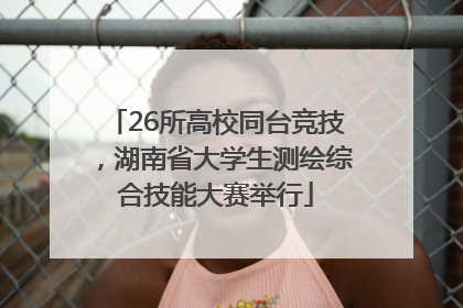 26所高校同台竞技，湖南省大学生测绘综合技能大赛举行