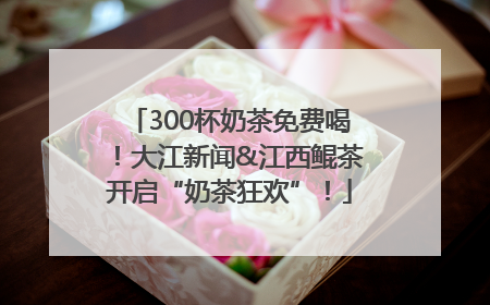 300杯奶茶免费喝！大江新闻&江西鲲茶开启“奶茶狂欢”！