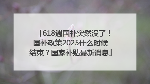 618遇国补突然没了！国补政策2025什么时候结束？国家补贴最新消息